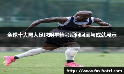 全球十大黑人足球明星精彩瞬间回顾与成就展示