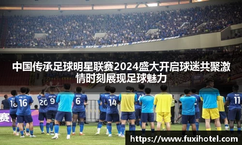 中国传承足球明星联赛2024盛大开启球迷共聚激情时刻展现足球魅力